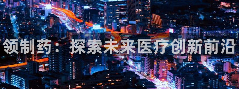 ag九游老哥俱乐部：领制药：探索未来医疗创新前沿