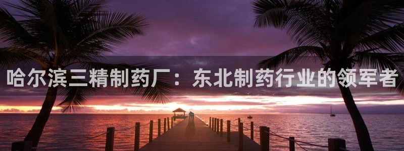 j9九游会老哥俱乐部交流区：哈尔滨三精制药厂：东北制药行业的领军者