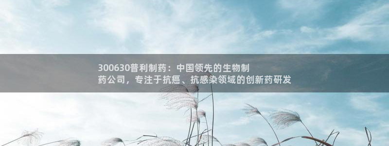 九游会老哥必备的交流社区：300630普利制药：中国领先的生物制
药公司，专注于抗癌、抗感染领域的创新药研发