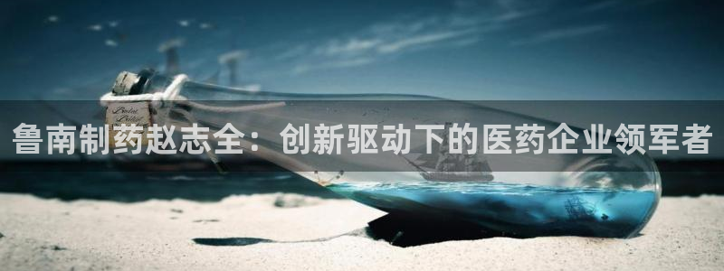 9游会老哥：鲁南制药赵志全：创新驱动下的医药企业领军者