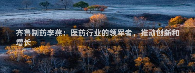 九游老哥俱乐部官网登录入口：齐鲁制药李燕：医药行业的领军者，推动创新和
增长