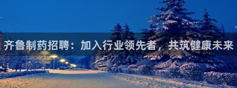 ag九游会老哥：齐鲁制药招聘：加入行业领先者，共筑健康未来