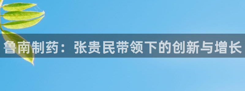 九游会老哥必备的交流社区九：鲁南制药：张贵民带领下的创新与增长