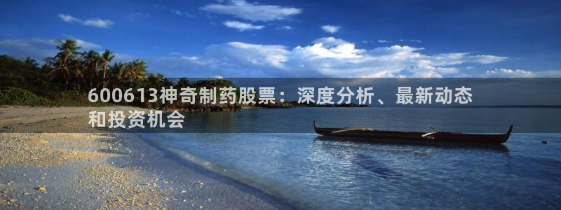 ag九游会老哥：600613神奇制药股票：深度分析、最新动态
和投资机会