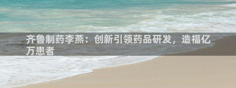老哥吧九游会下架吗：齐鲁制药李燕：创新引领药品研发，造福亿
万患者