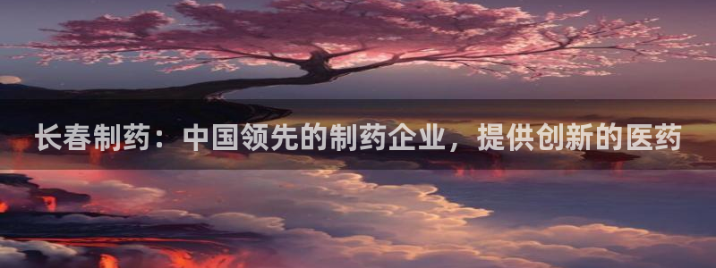 9游会老哥：长春制药：中国领先的制药企业，提供创新的医药
