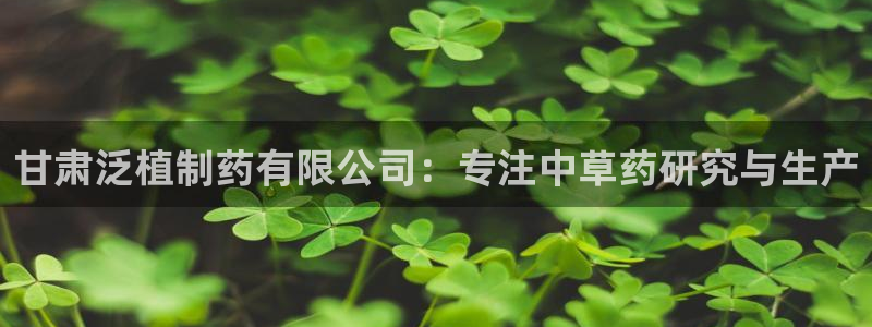 九游会老哥必备的交流社区九：甘肃泛植制药有限公司：专注中草药研究与生产