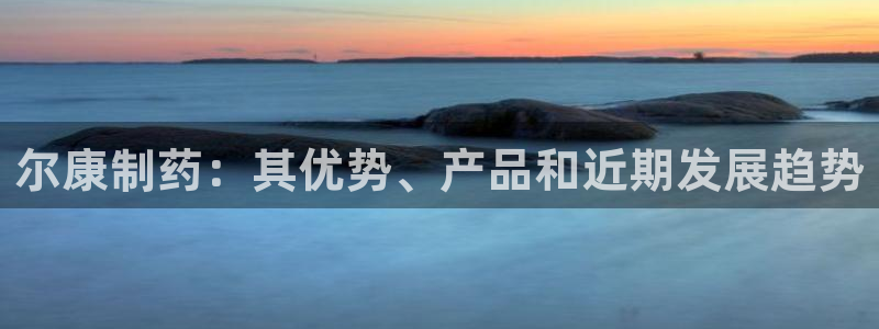 九游老哥俱乐部官网登录不了：尔康制药：其优势、产品和近期发展趋势
