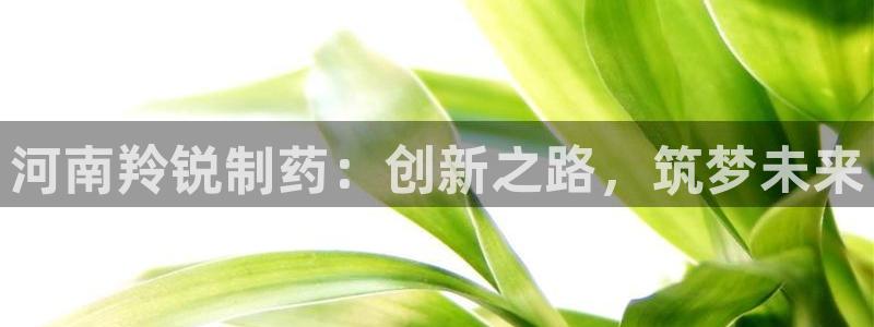 ag九游老哥俱乐部：河南羚锐制药：创新之路，筑梦未来