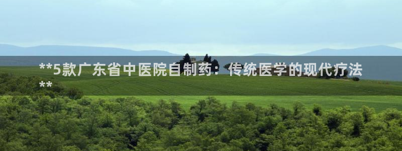 老哥吧九游会下架吗：**5款广东省中医院自制药：传统医学的现代疗法
**