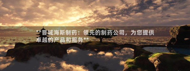 九游会老哥俱乐部交流社区：**晋城海斯制药：领先的制药公司，